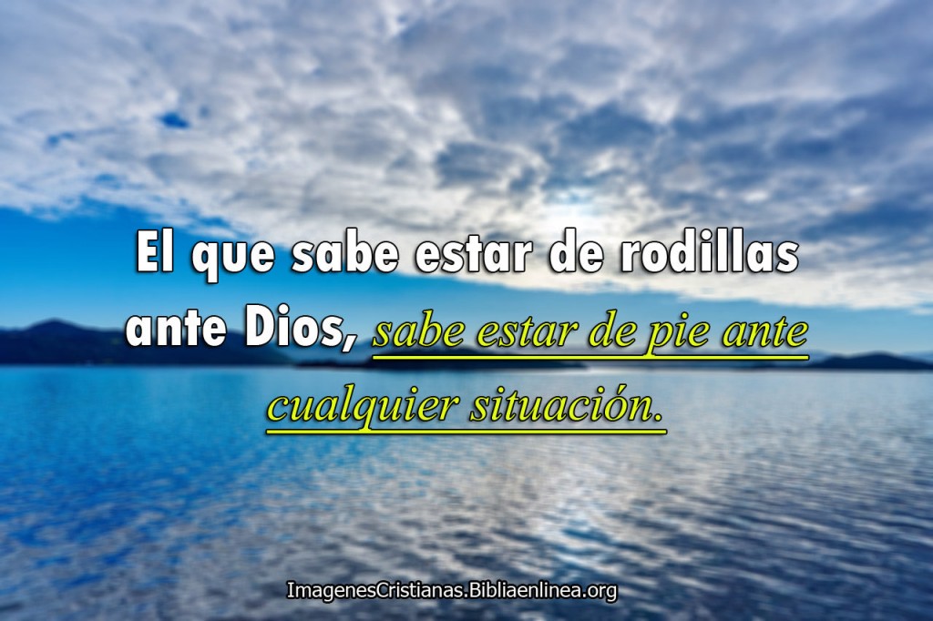 El que sabe estar de rodillas ante Dios, sabe estar de pie ante cualquier situacion